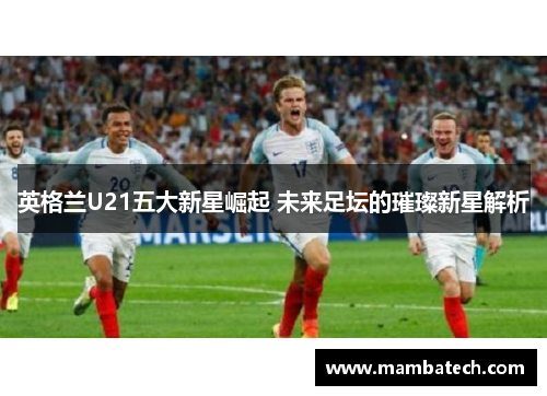 英格兰U21五大新星崛起 未来足坛的璀璨新星解析