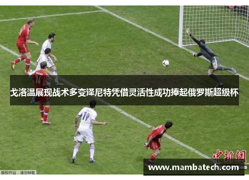 戈洛温展现战术多变泽尼特凭借灵活性成功捧起俄罗斯超级杯 戈洛温展现战术多变泽尼特凭借灵活性成功捧起俄罗斯超级杯